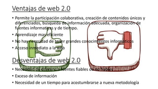 Ventajas de web 2.0
• Permite la participación colaborativa, creación de contenidos únicos y
diferenciados, búsqueda de información adecuada, organización de
fuentes informativas y de tiempo.
• Aprendizaje mas eficiente
• No hay necesidad de tener grandes conocimientos informáticos
• Acceso inmediato a la web
Desventajas de web 2.0
• Necesidad de diferencia fuentes fiables de no fiables
• Exceso de información
• Necesidad de un tiempo para acostumbrarse a nueva metodología
 