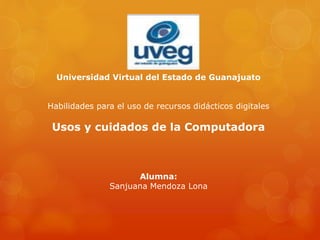 Universidad Virtual del Estado de Guanajuato
Habilidades para el uso de recursos didácticos digitales
Usos y cuidados de la Computadora
Alumna:
Sanjuana Mendoza Lona
 