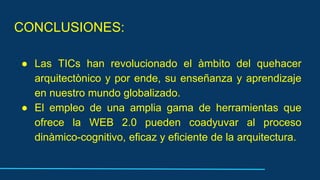CONCLUSIONES:
● Las TICs han revolucionado el àmbito del quehacer
arquitectònico y por ende, su enseñanza y aprendizaje
en nuestro mundo globalizado.
● El empleo de una amplia gama de herramientas que
ofrece la WEB 2.0 pueden coadyuvar al proceso
dinàmico-cognitivo, eficaz y eficiente de la arquitectura.
 