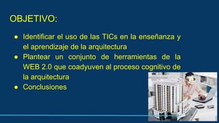 OBJETIVO:
● Identificar el uso de las TICs en la enseñanza y
el aprendizaje de la arquitectura
● Plantear un conjunto de herramientas de la
WEB 2.0 que coadyuven al proceso cognitivo de
la arquitectura
● Conclusiones
 