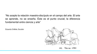 “No acepto la relación maestro-discípulo en el campo del arte. El arte
se aprende, no se enseña. Éste es el punto crucial, la diferencia
fundamental entre ciencia y arte”
Eduardo Chillida, Escultor
 