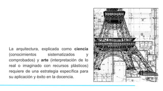 La arquitectura, explicada como ciencia
(conocimientos sistematizados y
comprobados) y arte (interpretación de lo
real o imaginado con recursos plásticos)
requiere de una estrategia específica para
su aplicación y èxito en la docencia.
 