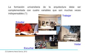 La formación universitaria de la arquitectura debe ser
complementada con cuatro variables que son muchas veces
indispensables (*):
(*) Guillermo Hevia García, 2012
Estudiar
Escuchar
Trabajar
Visitar
 