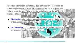 Podemos identificar, entonces, dos campos en los cuales se
puede implementar la enseñanza-aprendizaje de la arquitectura
bajo el uso de las TICs y de la plataforma de la WEB 2.0
teniendo al docente como guía:
● El estudio, orientado al aprendizaje colaborativo, la lectura
crítica, creación de blogs, foros …
● La escucha, con asistencia y participación activa a
seminarios, charlas, cursos on line …
 