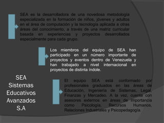 SEA
Sistemas
Educativos
Avanzados
S.A
Los miembros del equipo de SEA han
participado en un número importante de
proyectos y eventos dentro de Venezuela y
han trabajado a nivel internacional en
proyectos de distinta índole.
SEA es la desarrolladora de una novedosa metodología
especializada en la formación de niños, jóvenes y adultos
en el área de computación y la tecnología aplicada a otras
áreas del conocimiento, a través de una matriz curricular
basada en experiencias y proyectos desarrollados
especialmente para cada grupo.
El equipo SEA está conformado por
profesionales graduados en las áreas de
Educación, Ingeniería de Sistemas, Legal,
Finanzas y Mercadeo. A la vez, cuenta con
asesores externos en áreas de importancia
como Psicología, Recursos Humanos,
Relaciones Industriales y Psicopedagogía.
 