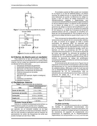 Universidad Autonoma de Baja California
.
3
Figura 7. Circuito eléctrico equivalente de cristal
Figura 8. Circuito oscilador a cristal
b) Criterios de diseño para un oscilador
Para determinar el tipo de oscilador a utilizar en
una aplicaciones,es importante tomar en cuenta ciertos
criterios, de los cuales va a depender que la aplicación
se efectué de forma adecuada.
1. Frecuencia necesaria de operación.
2. Estabilidad requerida de frecuencia.
3. Operación con frecuencia variable o fija.
4. Requisitos o limitaciones de distorsión.
5. Potencia necesaria en la salida.
6. Tamaño físico.
7. Aplicación (por ejemplo, digital o analógica).
8. Costo.
9. Fiabilidad y durabilidad.
10.Exactitud necesaria.
c) Osciladores básicos
Tabla 1. Tipos comunes de osciladores
TIPO
RANGOS APROXIMADOS DE
FRECUENCIA
Puente de Wien (RC) 1 Hz a 1 MHz
Corrimiento de fase (RC) 1 Hz a 10 MHz
Hartley (RC) 10 kHz a 100 MHz
Colpitts (LC) 10 kHz a 100 MHz
Cristal > 100 MHz
Oscilador Puente de Wien
Este es un oscilador de desplazamiento de fase,su
realimentación puede ser positiva como negativa.
Este oscilador posee muy buenas características,
por ejemplo, es un oscilador estable, es de baja
frecuencia y además se sintoniza con facilidad, debido a
ello ha sido posible su aplicación para la creación de
generadores de señal, las frecuencias de señal que
puede manejar son de 5 Hz a 1 MHz.
El oscilador puente de Wien puede ser mostrado
en la Figura 9. La red de adelanto-atraso y el divisor
resistivo de voltaje forman un puente de Wien. Cuando
esta balaceado el puente, la diferencia de voltaje es
iguala a cero. El divisor de voltaje proporciona una
retroalimentación negativa o degenerativa, que
compensa la retroalimentación positiva o regenerativa de
la red de adelanto-atraso. La relación de los resistores
en el divisor de voltaje es 2:1, y eso establece la
ganancia de voltaje no inversor del amplificador A1, que
es igual a Rf/Ri + 1 = 3. Así, en fo, la señal a la salida de
A1 se reduce en un factor de 3 al pasar por la red de
adelanto-retraso (β=1/3), y después se amplifica con
factor de 3 en el amplificador A1. Por lo anterior,en fo, la
ganancia de voltaje del lazo es igual a Ao1β o sea 3 x 1/3
= 1.
Para compensar los desequilibrios del puente y las
variaciones en los valores de los componentes debidos
al calor, al circuito se le agrega un CAG o control
automático de ganancia (AGC, de automatic gain
control). Una forma sencilla de proporcionar control
automático de ganancia es reemplazar Ri en la Figura 9
por un dispositivo con resistencia variable, como por
ejemplo un FET. La resistencia del FET se hace
inversamente proporcional a Vsal. El circuito se diseña de
tal modo que cuando Vsal aumenta de amplitud, la
resistencia del FET aumenta, y cuando disminuye la
amplitud de Vsal, la resistencia del FETdisminuye. Por lo
anterior, la ganancia de voltaje del amplificador
compensa en forma automática los cambios de amplitud
de la señal de salida.
El funcionamiento del circuito de la Figura 9 es el
siguiente:en el encendido inicial aparece ruido (en todas
las frecuencias) en Vsal, que se retroalimenta por la red
de adelanto-retraso. Sólo pasa ruido de fo por esa red
con un desplazamiento de fase de 0°, y con relación de
transferencia de 1/3. En consecuencia, sólo se
retroalimenta una sola frecuencia (fo) en fase, sufre una
ganancia de voltaje de 1 en el lazo, y produce
oscilaciones autosostenidas.
Figura 9. Oscilador Puente de Wien
Oscilador de Hartley
La Figura 10 muestra el esquema de un oscilador
de Hartley. El amplificador transistorizado (Q1)
proporciona la amplificación necesaria para tener una
ganancia de unidad en el voltaje de lazo a la frecuencia
de resonancia. El capacitor de acoplamiento (CC)
proporciona la trayectoria de la retroalimentación
regenerativa.Los componentes L1a, L1b y C1 son los que
 
