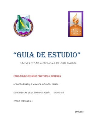 “GUIA DE ESTUDIO” 
UNIVERSIDAD AUTONOMA DE CHIHUAHUA 
FACULTAD DE CIENCIAS POLITICAS Y SOCIALES 
RODRIGO ENRIQUE AMADOR MENDEZ- 271498 
ESTRATEGIAS DE LA COMUNICACIÓN GRUPO- G2 
TAREA 4 PERIODO 1 
17/09/2014  