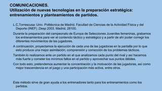 COMUNICACIONES.
Utilización de nuevas tecnologías en la preparación estratégica:
entrenamientos y planteamientos de partidos.
L.C,Torrescusa: Univ. Politécnica de Madrid. Facultad de Ciencias de la Actividad Física y del
Deporte (INEF) .Desp 2003. Madrid, 28100.
Durante la preparación del campeonato de Europa de Selecciones Juveniles femeninas, grabamos
los entrenamientos para ver el contenido táctico y estratégico y a partir de ahí poder corregir los
diferentes movimientos de las jugadores.
A continuación, proyectamos la ejecución de cada una de las jugadoras en la pantalla por lo que
esto produce una mejor asimilación, comprensión y corrección de los problemas tácticos.
También lo realizamos ante un partido en el que analizamos cada punto del rival y así hacernos
más fuerte y cometer los mínimos fallos en el partido y aprovechar sus puntos débiles.

Con todo esto, pretendemos aumentar la concentración y la motivación de las jugadoras, así como
mejor trascendencia en el juego y una participación más activa, entre otros.

Este método sirve de gran ayuda a los entrenadores tanto para los entrenamientos como los
partidos.

 