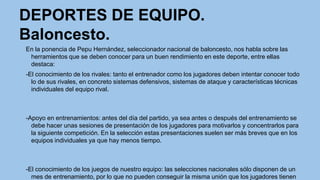 DEPORTES DE EQUIPO.
Baloncesto.
En la ponencia de Pepu Hernández, seleccionador nacional de baloncesto, nos habla sobre las
herramientos que se deben conocer para un buen rendimiento en este deporte, entre ellas
destaca:
-El conocimiento de los rivales: tanto el entrenador como los jugadores deben intentar conocer todo
lo de sus rivales, en concreto sistemas defensivos, sistemas de ataque y características técnicas
individuales del equipo rival.

-Apoyo en entrenamientos: antes del día del partido, ya sea antes o después del entrenamiento se
debe hacer unas sesiones de presentación de los jugadores para motivarlos y concentrarlos para
la siguiente competición. En la selección estas presentaciones suelen ser más breves que en los
equipos individuales ya que hay menos tiempo.

-El conocimiento de los juegos de nuestro equipo: las selecciones nacionales sólo disponen de un
mes de entrenamiento, por lo que no pueden conseguir la misma unión que los jugadores tienen

 