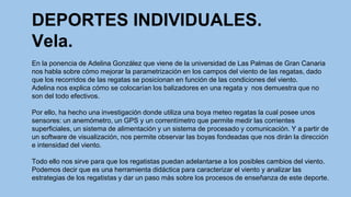 DEPORTES INDIVIDUALES.
Vela.
En la ponencia de Adelina González que viene de la universidad de Las Palmas de Gran Canaria
nos habla sobre cómo mejorar la parametrización en los campos del viento de las regatas, dado
que los recorridos de las regatas se posicionan en función de las condiciones del viento.
Adelina nos explica cómo se colocarían los balizadores en una regata y nos demuestra que no
son del todo efectivos.
Por ello, ha hecho una investigación donde utiliza una boya meteo regatas la cual posee unos
sensores: un anemómetro, un GPS y un correntímetro que permite medir las corrientes
superficiales, un sistema de alimentación y un sistema de procesado y comunicación. Y a partir de
un software de visualización, nos permite observar las boyas fondeadas que nos dirán la dirección
e intensidad del viento.
Todo ello nos sirve para que los regatistas puedan adelantarse a los posibles cambios del viento.
Podemos decir que es una herramienta didáctica para caracterizar el viento y analizar las
estrategias de los regatistas y dar un paso más sobre los procesos de enseñanza de este deporte.

 
