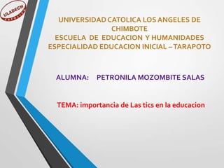 UNIVERSIDAD CATOLICA LOS ANGELES DE
CHIMBOTE
ESCUELA DE EDUCACION Y HUMANIDADES
ESPECIALIDAD EDUCACION INICIAL – TARAPOTO

ALUMNA:

PETRONILA MOZOMBITE SALAS

TEMA: importancia de Las tics en la educacion

 