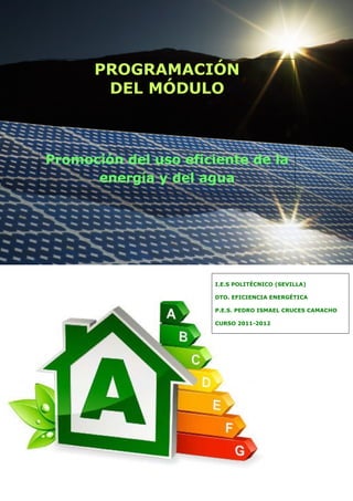  

                                                     


          PROGRAMACIÓN                               


           DEL MÓDULO
                                                     

                                                     

 

 

                                                     


    Promoción del uso eficiente de la                


          energía y del agua
                                                     

                                                     

 

 

 

 

 

 
                           I.E.S POLITÉCNICO (SEVILLA)
 
                           DTO. EFICIENCIA ENERGÉTICA

                           P.E.S. PEDRO ISMAEL CRUCES CAMACHO

                           CURSO 2011-2012

 

 

 

 

 

 

 

 

 
 