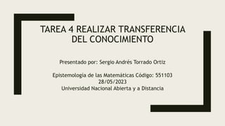TAREA 4 REALIZAR TRANSFERENCIA
DEL CONOCIMIENTO
Presentado por: Sergio Andrés Torrado Ortiz
Epistemología de las Matemáticas Código: 551103
28/05/2023
Universidad Nacional Abierta y a Distancia
 
