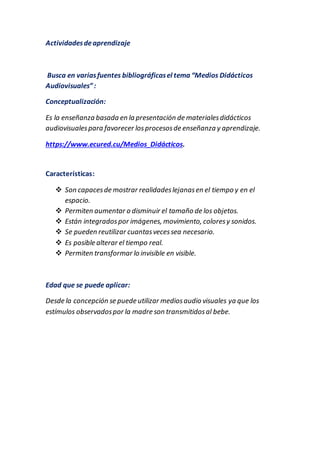 Actividadesdeaprendizaje
Busca en variasfuentes bibliográficasel tema “Medios Didácticos
Audiovisuales”:
Conceptualización:
Es la enseñanza basada en la presentación de materialesdidácticos
audiovisualespara favorecer losprocesosde enseñanza y aprendizaje.
https://www.ecured.cu/Medios_Didácticos.
Características:
 Son capacesde mostrar realidadeslejanasen el tiempo y en el
espacio.
 Permiten aumentar o disminuir el tamaño de los objetos.
 Están integradospor imágenes, movimiento, coloresy sonidos.
 Se pueden reutilizar cuantasvecessea necesario.
 Es posible alterar el tiempo real.
 Permiten transformar lo invisible en visible.
Edad que se puede aplicar:
Desde la concepción se puede utilizar mediosaudio visuales ya que los
estímulos observadospor la madre son transmitidosal bebe.
 