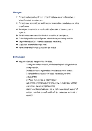 Ventajas:
 Permiten al maestro ofrecer el contenido de manera llamativa y
atractiva para los alumnos.
 Permiten un aprendizaje autónomo e interactivo con el docente o los
estudiantes.
 Son capacesde mostrar realidadeslejanasen el tiempo y en el
espacio.
 Permiten aumentar o disminuir el tamaño de los objetos.
 Están integradospor imágenes, movimiento, coloresy sonidos.
 Se pueden reutilizar cuantasvecessea necesario.
 Es posible alterar el tiempo real.
 Permiten transformar lo invisible en visible.
Desventajas:
 Requiere del uso de aparatoscostosos.
Se requieren habilidades para elmanejo de programasde
computación.
Puede contener información muy breve de los temas
Su presentación puede ser poco novedosa para los
estudiantes
Se hace mal uso de la información
No tiene buen manejo de la imagen y el audio que utilizan
expuestos a problemasTécnicos.
Hacen que los estudiantes no se esfuercen por descubrir el
origen y posible remodelación de las cosasque aprende y
conoce.
 