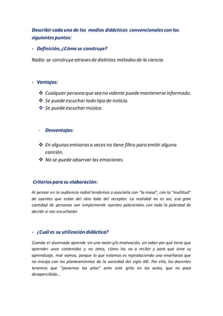 Describir cada uno de los medios didácticos convencionalescon los
siguientespuntos:
- Definición, ¿Cómo se construye?
Radio: se construye atravesde distintos métodosde la ciencia.
- Ventajas:
 Cualquier persona que sea no vidente puede mantenerse informado.
 Se puede escuchar todo tipo de noticia.
 Se puede escuchar música.
- Desventajas:
 En algunasemisorasa veces no tiene filtro para emitir alguna
canción.
 No se puede observar las emociones.
Criteriospara su elaboración:
Al pensar en la audiencia radial tendemos a asociarla con “la masa”, con la “multitud”
de oyentes que están del otro lado del receptor. La realidad no es así, esa gran
cantidad de personas son simplemente oyentes potenciales con toda la potestad de
decidir si nos escucharán.
- ¿Cuál es su utilización didáctica?
Cuando el alumnado aprende sin una razón y/o motivación, sin saber por qué tiene que
aprender unos contenidos y no otros, cómo los va a recibir y para qué sirve su
aprendizaje, mal vamos, porque lo que estamos es reproduciendo una enseñanza que
no encaja con los planteamientos de la sociedad del siglo XXI. Por ello, los docentes
tenemos que “ponernos las pilas” ante este grito en las aulas, que no pasa
desapercibido…
 