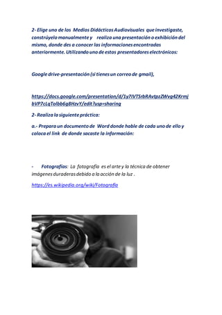2- Elige uno de los Medios DidácticosAudiovisuales queinvestigaste,
constrúyelo manualmentey realiza una presentación o exhibición del
mismo, donde des a conocer las informacionesencontradas
anteriormente. Utilizando uno deestos presentadoreselectrónicos:
Googledrive-presentación (si tienesun correo de gmail),
https://docs.google.com/presentation/d/1y7IVTSrbRAvtpzZWvg42Krmj
bVP7cLqTolbb6g8HzvY/edit?usp=sharing
2- Realiza la siguientepráctica:
a.- Prepara un documento de Word donde hable de cada uno de ello y
coloca el link de donde sacaste la información:
- Fotografías: La fotografía es el arte y la técnica de obtener
imágenesduraderasdebido a la acción de la luz .
https://es.wikipedia.org/wiki/Fotografía
 