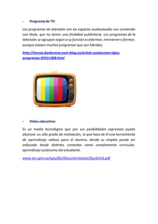 - Programa de TV:
Los programas de televisión son los espacios audiovisuales con contenido
con título, que no tienen una finalidad publicitaria. Los programas de la
televisión se agrupan según si su función esinformar, entretener o formar,
aunque existen muchos programas que son híbridos.
http://teresa.barberena.over-blog.es/article-produccion-tipos-
programas-85911408.html
- Video educativo:
Es un medio tecnológico que por sus posibilidades expresivas puede
alcanzar un alto grado de motivación, lo que hace de él una herramienta
de aprendizaje valiosa para el alumno, donde su empleo puede ser
enfocado desde distintos contextos como complemento curricular,
aprendizaje autónomo del estudiante.
www.ice.upm.es/wps/jlbr/Documentacion/QueEsVid.pdf
 