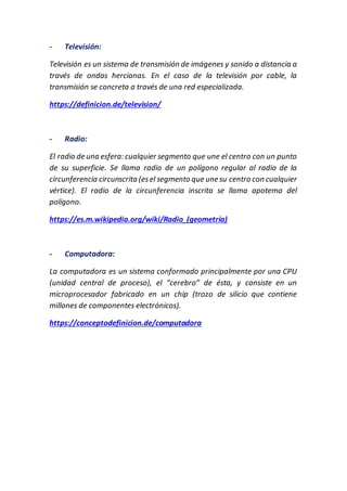 - Televisión:
Televisión es un sistema de transmisión de imágenes y sonido a distancia a
través de ondas hercianas. En el caso de la televisión por cable, la
transmisión se concreta a través de una red especializada.
https://definicion.de/television/
- Radio:
El radio de una esfera: cualquier segmento que une el centro con un punto
de su superficie. Se llama radio de un polígono regular al radio de la
circunferencia circunscrita (esel segmento que une su centro con cualquier
vértice). El radio de la circunferencia inscrita se llama apotema del
polígono.
https://es.m.wikipedia.org/wiki/Radio_(geometría)
- Computadora:
La computadora es un sistema conformado principalmente por una CPU
(unidad central de proceso), el “cerebro” de ésta, y consiste en un
microprocesador fabricado en un chip (trozo de silicio que contiene
millones de componentes electrónicos).
https://conceptodefinicion.de/computadora
 
