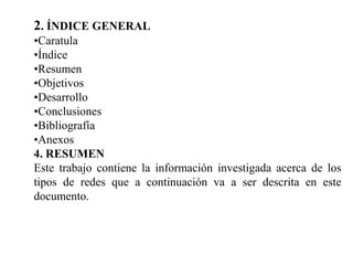 2. ÍNDICE GENERAL
•Caratula
•Índice
•Resumen
•Objetivos
•Desarrollo
•Conclusiones
•Bibliografía
•Anexos
4. RESUMEN
Este trabajo contiene la información investigada acerca de los
tipos de redes que a continuación va a ser descrita en este
documento.
 