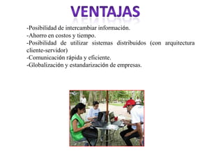 -Posibilidad de intercambiar información.
-Ahorro en costos y tiempo.
-Posibilidad de utilizar sistemas distribuidos (con arquitectura
cliente-servidor)
-Comunicación rápida y eficiente.
-Globalización y estandarización de empresas.
 
