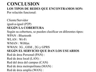 CONCLUSION
LOS TIPOS DE REDES QUE ENCONTRAMOS SON:
Por relación funcional:

Cliente/Servidor
igual-a-igual (P2P)
SEGÚN LA COBERTURA
Según su cobertura, se pueden clasificar en diferentes tipos:
WPAN : Bluetooth
WLAN : Wi-Fi
WMAN : WiMax
WWAN: 3G , GSM , 2G y GPRS
SEGÚN EL SERVICIO QUE DAN LOS USUARIOS
Red de área Personal (PAN) :
Red de área local (LAN) :
Red del área del campus (CAN)
Red de área metropolitana (MAN) :
Red de área amplia (WAN) :
 