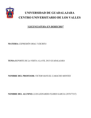 UNIVERSIDAD DE GUADALAJARA
CENTRO UNIVERSITARIO DE LOS VALLES
“LICENCIATURA EN DERECHO”

MATERIA: EXPRESIÓN ORAL Y ESCRITA

TEMA:REPORTE DE LA VISITA A LA FIL 2013 GUADALAJARA

NOMBRE DEL PROFESOR: VICTOR MANUEL CAMACHO MONTES

NOMBRE DEL ALUMNO: LUIS LEONARDO FLORES GARCIA (207677537)

 