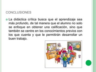 CONCLUSIONES 
 La didáctica crítica busca que el aprendizaje sea 
más profundo, de tal manera que el alumno no solo 
se enfoque en obtener una calificación, sino que 
también se centre en los conocimientos previos con 
los que cuenta y que le permitirán desarrollar un 
buen trabajo. 
 
