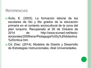 REFERENCIAS 
 Ávila, E. (2003). La formación laboral de los 
escolares de 5to y 6to grados de la educación 
primaria en el contexto sociocultural de la zona del 
plan turquino. Recuperado el 26 de Octubre de 
2014 de http://www.eumed.net/tesis-doctorales/ 
2009/erar/Pedagogia%20y%20didactica 
%20critica.htm 
 Cd. Etac. (2014). Modelos de Diseño y Desarrollo 
de Estrategias Instruccionales. Aliat Universidades. 
