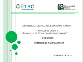 UNIVERSIDAD DIGITAL DEL ESTADO DE MÉXICO 
“MODELOS DE DISEÑO Y 
DESARROLLO DE ESTRATEGIAS INSTRUCCIONALES” 
PRESENTA: 
ESMERALDA RUIZ MARTÍNEZ 
OCTUBRE DE 2014 
 