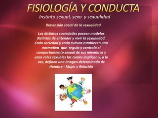 Instinto sexual, sexo y sexualidad
Dimensión social de la sexualidad
Las distintas sociedades poseen modelos
distintos de entender y vivir la sexualidad.
Cada sociedad y cada cultura establecen una
normativa que regula y controla el
comportamiento sexual de sus miembros y
unos roles sexuales los cuales implican y, a la
vez, definen una imagen determinada de
Hombre - Mujer y Relación
 