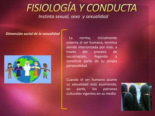 Instinto sexual, sexo y sexualidad
La norma, inicialmente
externa al ser humano, termina
siendo interiorizada por éste, a
través del proceso de
socialización, llegando a
constituir parte de su propia
personalidad.
Cuando el ser humano asume
su sexualidad está asumiendo,
en parte, los patrones
culturales vigentes en su medio
Dimensión social de la sexualidad
 
