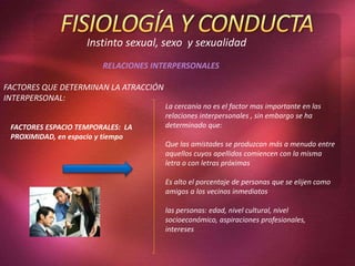 Instinto sexual, sexo y sexualidad
RELACIONES INTERPERSONALES
FACTORES QUE DETERMINAN LA ATRACCIÓN
INTERPERSONAL:
FACTORES ESPACIO TEMPORALES: LA
PROXIMIDAD, en espacio y tiempo
La cercanía no es el factor mas importante en las
relaciones interpersonales , sin embargo se ha
determinado que:
Que las amistades se produzcan más a menudo entre
aquellos cuyos apellidos comiencen con la misma
letra o con letras próximas
Es alto el porcentaje de personas que se elijen como
amigos a los vecinos inmediatos
las personas: edad, nivel cultural, nivel
socioeconómico, aspiraciones profesionales,
intereses
 