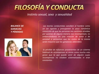 Las teorías conductistas conciben al hombre como
un ser egoísta y presuponen la poco romántica
convicción de que las personas nos sentimos atraídas
por quienes de alguna manera nos recompensan, no
embarcándonos en una relación de amor o de
amistad si pensamos que los costes de la misma
serán mayores que las ganancias obtenibles
la pérdida de refuerzos provenientes de un sistema
habitual de recompensas se siente como mucho más
grave que la que pueda venir de alguien cuyas
recompensas no estaban sistematizadas ni eran
constantes.
BALANCE DE
GANACIAS
Y PÉRDIDAS
 