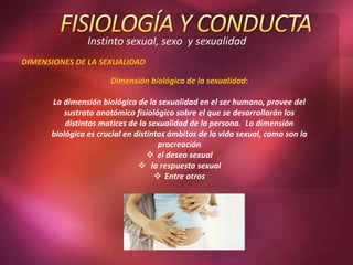 Instinto sexual, sexo y sexualidad
DIMENSIONES DE LA SEXUALIDAD
Dimensión biológica de la sexualidad:
La dimensión biológica de la sexualidad en el ser humano, provee del
sustrato anatómico fisiológico sobre el que se desarrollarán los
distintos matices de la sexualidad de la persona. La dimensión
biológica es crucial en distintos ámbitos de la vida sexual, como son la
procreación
 el deseo sexual
 la respuesta sexual
 Entre otros
 