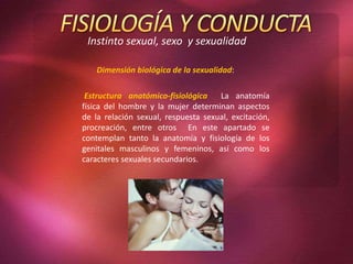 Instinto sexual, sexo y sexualidad
Estructura anatómico-fisiológica La anatomía
física del hombre y la mujer determinan aspectos
de la relación sexual, respuesta sexual, excitación,
procreación, entre otros En este apartado se
contemplan tanto la anatomía y fisiología de los
genitales masculinos y femeninos, así como los
caracteres sexuales secundarios.
Dimensión biológica de la sexualidad:
 