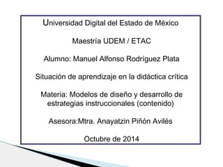 Universidad Digital del Estado de México 
Maestría UDEM / ETAC 
Alumno: Manuel Alfonso Rodríguez Plata 
Situación de aprendizaje en la didáctica crítica 
Materia: Modelos de diseño y desarrollo de 
estrategias instruccionales (contenido) 
Asesora:Mtra. Anayatzin Piñón Avilés 
Octubre de 2014 
 