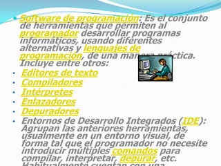 CLASIFICACIÓN DEL SOFTWARESoftware de sistema: Su objetivo es desvincular adecuadamente al usuario y al programador de los detalles de la computadora en particular que se use, aislándolo especialmente del procesamiento referido a las características internas de: memoria, discos, puertos y dispositivos de comunicaciones, impresoras, pantallas, teclados, etc. El software de sistema le procura al usuario y programador adecuadas interfaces de alto nivel, herramientas y utilidades de apoyo que permiten su mantenimiento. Incluye entre otros: Sistemas operativosControladores de dispositivosHerramientas de diagnósticoHerramientas de Corrección y OptimizaciónServidoresUtilidades