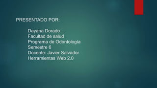 PRESENTADO POR:
Dayana Dorado
Facultad de salud
Programa de Odontología
Semestre 6
Docente: Javier Salvador
Herramientas Web 2.0
 