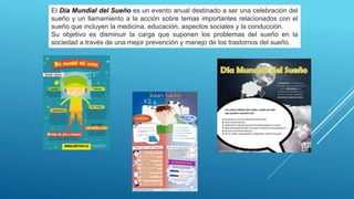El Día Mundial del Sueño es un evento anual destinado a ser una celebración del
sueño y un llamamiento a la acción sobre temas importantes relacionados con el
sueño que incluyen la medicina, educación, aspectos sociales y la conducción.
Su objetivo es disminuir la carga que suponen los problemas del sueño en la
sociedad a través de una mejor prevención y manejo de los trastornos del sueño.
 