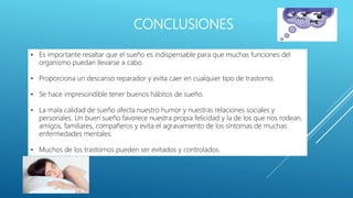 CONCLUSIONES
• Es importante resaltar que el sueño es indispensable para que muchas funciones del
organismo puedan llevarse a cabo.
• Proporciona un descanso reparador y evita caer en cualquier tipo de trastorno.
• Se hace imprescindible tener buenos hábitos de sueño.
• La mala calidad de sueño afecta nuestro humor y nuestras relaciones sociales y
personales. Un buen sueño favorece nuestra propia felicidad y la de los que nos rodean,
amigos, familiares, compañeros y evita el agravamiento de los síntomas de muchas
enfermedades mentales.
• Muchos de los trastornos pueden ser evitados y controlados.
 