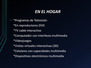 EN EL HOGAR
• *Programas de Televisión
*En reproductores DVD
*TV cable interactivo
*Computador con interfaces multimedia
*Videojuegos
*Visitas virtuales interactivas (3D)
*Celulares con capacidades multimedia
*Dispositivos electrónicos multimedia
 