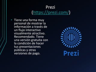 Prezi
(https://prezi.com/)
• Tiene una forma muy
personal de mostrar la
información a través de
un flujo interactivo
visualmente atractivo.
Recomendado. Tiene
una versión gratuita con
la condición de hacer
tus presentaciones
públicas y otras
versiones de pago.
 