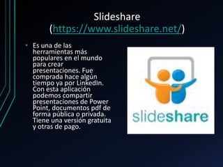 Slideshare
(https://www.slideshare.net/)
• Es una de las
herramientas más
populares en el mundo
para crear
presentaciones. Fue
comprada hace algún
tiempo ya por LinkedIn.
Con esta aplicación
podemos compartir
presentaciones de Power
Point, documentos pdf de
forma pública o privada.
Tiene una versión gratuita
y otras de pago.
 