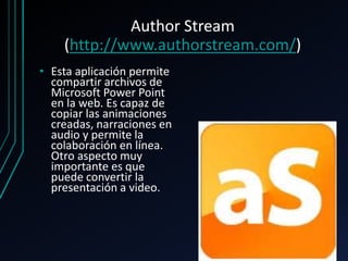 Author Stream
(http://www.authorstream.com/)
• Esta aplicación permite
compartir archivos de
Microsoft Power Point
en la web. Es capaz de
copiar las animaciones
creadas, narraciones en
audio y permite la
colaboración en línea.
Otro aspecto muy
importante es que
puede convertir la
presentación a video.
 