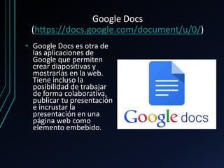 Google Docs
(https://docs.google.com/document/u/0/)
• Google Docs es otra de
las aplicaciones de
Google que permiten
crear diapositivas y
mostrarlas en la web.
Tiene incluso la
posibilidad de trabajar
de forma colaborativa,
publicar tu presentación
e incrustar la
presentación en una
página web como
elemento embebido.
 