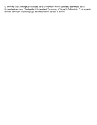 El proyecto eXe Learning fue financiado por el Gobierno de Nueva Zelanda y coordinado por la
University of Auckland, The Auckland University of Technology y Tairawhiti Polytechnic. En el proyecto
también participan un amplio grupo de colaboradores de todo el mundo
 