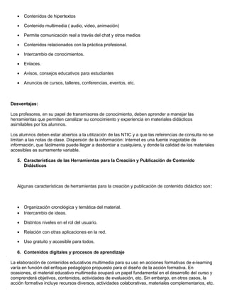 • Contenidos de hipertextos
• Contenido multimedia ( audio, video, animación)
• Permite comunicación real a través del chat y otros medios
• Contenidos relacionados con la práctica profesional.
• Intercambio de conocimientos.
• Enlaces.
• Avisos, consejos educativos para estudiantes
• Anuncios de cursos, talleres, conferencias, eventos, etc.
Desventajas:
Los profesores, en su papel de transmisores de conocimiento, deben aprender a manejar las
herramientas que permiten canalizar su conocimiento y experiencia en materiales didácticos
asimilables por los alumnos.
Los alumnos deben estar abiertos a la utilización de las NTIC y a que las referencias de consulta no se
limitan a las notas de clase. Dispersión de la información: Internet es una fuente inagotable de
información, que fácilmente puede llegar a desbordar a cualquiera, y donde la calidad de los materiales
accesibles es sumamente variable.
5. Características de las Herramientas para la Creación y Publicación de Contenido
Didácticos
Algunas características de herramientas para la creación y publicación de contenido didáctico son:
• Organización cronológica y temática del material.
• Intercambio de ideas.
• Distintos niveles en el rol del usuario.
• Relación con otras aplicaciones en la red.
• Uso gratuito y accesible para todos.
6. Contenidos digitales y procesos de aprendizaje
La elaboración de contenidos educativos multimedia para su uso en acciones formativas de e-learning
varía en función del enfoque pedagógico propuesto para el diseño de la acción formativa. En
ocasiones, el material educativo multimedia ocupará un papel fundamental en el desarrollo del curso y
comprenderá objetivos, contenidos, actividades de evaluación, etc. Sin embargo, en otros casos, la
acción formativa incluye recursos diversos, actividades colaborativas, materiales complementarios, etc.
 
