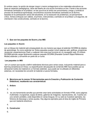 En ambos casos, la opción de otorgar mayor o menor protagonismo a los materiales educativos se
basa en aspectos pedagógicos, clave del diseño de una acción formativa on line. Frente a las acciones
formativas centradas en el profesor, en las que él es el centro de conocimiento y dirige y controla el
proceso de enseñanza-aprendizaje, encontramos acciones formativas centradas en el alumno,
basadas en la participación activa del estudiante, en la resolución de problemas y el pensamiento
crítico. Ambos enfoques son válidos, el primero, instructivista y centrado en el profesor y el segundo, de
orientación más constructivista, centrado en el alumno.
7. Que son los paquetes de Scorm y los IMS
Los paquetes de Scorm
son un bloque de material web empaquetado de una manera que sigue el estándar SCORM de objetos
de aprendizaje. Su icono estándar es: Estos paquetes pueden incluir páginas web, gráficas, programas
Javascript, presentaciones Flash y cualquier otra cosa que funcione en un navegador web. El módulo
SCORM permite cargar fácilmente cualquier paquete SCORM (Sharable Content Object Reference
Model) estándar y convertirlo en parte de un curso.
Los paquetes de IMS
son un cuerpo que ayuda a definir estándares técnicos para varias cosas, incluyendo material para e-
learning (enseñanza en línea). La especificación del paquete de contenido IMS hace posible que se
almacenen bultos de material en un formato estándar, que puede ser re-utilizado en diferentes
sistemas, sin necesidad de convertir el material a nuevos formatos.
8. Menciona por lo menos 10 Herramientas para la Creación y Publicación de Contenido
Didácticos, resaltando sus características
1. Ardora
2.
3. es una herramienta sencilla que permite crear tanto actividades en formato HTML como páginas
multimedia: crucigramas, sopas de letras, galerías de imágenes, reproductores, etc. Cuenta con
una versión portable y está disponible en varias lenguas. En su web se muestran ejemplos, los
ficheros de descarga y varias ayudas. Hay algunos ejemplos para el área de inglés de Primaria
que son bastante atractivos.
4.
5. Constructor
6.
 