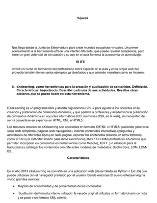 Squeak
Nos llega desde la Junta de Extremadura para crear mundos educativos virtuales. Un primer
acercamiento a la herramienta ofrece una interfaz diferente, que puede resultar complicada, pero
tiene un gran potencial de simulación y su uso en el aula fomenta la autonomía de aprendizaje.
El ITE
ofrece un curso de formación del profesorado sobre Squeak en el aula y en la propia web del
proyecto también tienes varios ejemplos ya diseñados y que además muestran cómo se hicieron.
9. eXelearning, como herramientas para la creación y publicación de contenidos. Definición.
Características. Importancia. Describir cada una de sus actividades. Resaltas otras
acciones que se puede hacer en esta herramienta.
EXeLearning es un programa libre y abierto bajo licencia GPL-2 para ayudar a los docentes en la
creación y publicación de contenidos docentes, y que permite a profesores y académicos la publicación
de contenidos didácticos en soportes informáticos (CD, memorias USB, en la web), sin necesidad de
ser ni convertirse en expertos en HTML, XML o HTML5.
Los recursos creados en eXelearning son accesibles en formato XHTML o HTML5, pudiendo generarse
sitios web completos (páginas web navegables), insertar contenidos interactivos (preguntas y
actividades de diferentes tipos) en cada página, exportar los contenidos creados en otros formatos
como ePub3 (un estándar abierto para libros electrónicos),IMS o SCORM (estándares educativos que
permiten incorporar los contenidos en herramientas como Moodle), XLIFF (un estándar para la
traducción) y catalogar los contenidos con diferentes modelos de metadatos: Dublín Core, LOM, LOM-
ES.
Características
En el año 2013 eXeLearning se convirtió en una aplicación web (desarrollada en Python + Ext JS) que
puede utilizarse con el navegador preferido por el usuario. Desde entonces El nuevo eXeLearning ha
vivido grandes avances:
• Mejoras de accesibilidad y de presentación de los contenidos.
• Sustitución del formato interno utilizado: la versión original utilizaba un formato binario cerrado
y se pasó a un formato XML abierto.
 